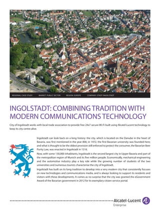 INGOLSTADT: COMBINING TRADITION WITH
MODERN COMMUNICATIONS TECHNOLOGY
City of Ingolstadt works with local trade association to provide free 24x7 secure Wi-Fi built using Alcatel-Lucent technology to
keep its city centre alive.
	 REGIONAL CASE STUDY MARKET: PUBLIC SECTOR REGION: EUROPE COMPANY: STADT INGOLSTADT
Ingolstadt can look back on a long history: the city, which is located on the Danube in the heart of
Bavaria, was first mentioned in the year 806; in 1472, the first Bavarian university was founded here;
and what is thought to be the oldest provision still enforced to protect the consumer, the Bavarian Beer
Purity Law, was enacted in Ingolstadt in 1516.
Now, with some 130,000 inhabitants, Ingolstadt is the second largest city in Upper Bavaria and part of
the metropolitan region of Munich and its five million people. Economically, mechanical engineering
and the automotive industry play a key role while the growing number of students of the two
universities and numerous tourists characterise the city of Ingolstadt.
Ingolstadt has built on its long tradition to develop into a very modern city that consistently focuses
on new technologies and communications media, and is always looking to support its residents and
visitors with these developments. It comes as no surprise that the city was granted the eGovernment
Award of the Bavarian government in 2012 for its exemplary citizen service portal.
 