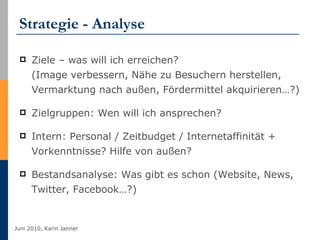 Strategie - Analyse Ziele – was will ich erreichen? (Image verbessern, Nähe zu Besuchern herstellen, Vermarktung nach außen, Fördermittel akquirieren…?) Zielgruppen: Wen will ich ansprechen? Intern: Personal / Zeitbudget / Internetaffinität + Vorkenntnisse? Hilfe von außen? Bestandsanalyse: Was gibt es schon (Website, News, Twitter, Facebook…?) 
