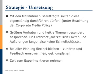 Strategie - Umsetzung Mit den Maßnahmen Beauftragte sollten diese eigenständig durchführen dürfen! (unter Beachtung der Corporate Media Policy) Größere Vorhaben und heikle Themen gesondert besprechen. Das Internet „merkt“ sich Fakten und Äußerungen lange, also keine Schnellschüsse… Bei aller Planung flexibel bleiben – zuhören und Feedback ernst nehmen, ggf. umplanen Zeit zum Experimentieren nehmen 