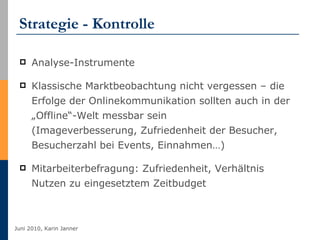 Strategie - Kontrolle Analyse-Instrumente Klassische Marktbeobachtung nicht vergessen – die Erfolge der Onlinekommunikation sollten auch in der „Offline“-Welt messbar sein  (Imageverbesserung, Zufriedenheit der Besucher, Besucherzahl bei Events, Einnahmen…) Mitarbeiterbefragung: Zufriedenheit, Verhältnis Nutzen zu eingesetztem Zeitbudget 