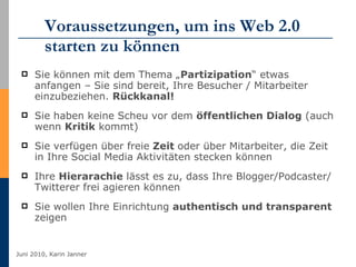 Voraussetzungen, um ins Web 2.0 starten zu können Sie können mit dem Thema „ Partizipation “ etwas anfangen – Sie sind bereit, Ihre Besucher / Mitarbeiter einzubeziehen.  Rückkanal! Sie haben keine Scheu vor dem  öffentlichen Dialog  (auch wenn  Kritik  kommt) Sie verfügen über freie  Zeit  oder über Mitarbeiter, die Zeit in Ihre Social Media Aktivitäten stecken können  Ihre  Hierarachie  lässt es zu, dass Ihre Blogger/Podcaster/Twitterer frei agieren können Sie wollen Ihre Einrichtung  authentisch und transparent  zeigen 