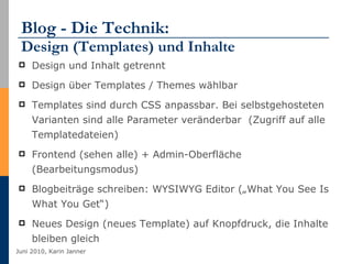 Blog - Die Technik:  Design (Templates) und Inhalte Design und Inhalt getrennt Design über Templates / Themes wählbar  Templates sind durch CSS anpassbar. Bei selbstgehosteten Varianten sind alle Parameter veränderbar  (Zugriff auf alle Templatedateien) Frontend (sehen alle) + Admin-Oberfläche (Bearbeitungsmodus) Blogbeiträge schreiben: WYSIWYG Editor („What You See Is What You Get“) Neues Design (neues Template) auf Knopfdruck, die Inhalte bleiben gleich 