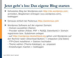 Jetzt geht`s los: Das eigene Blog starten  Gehostetes Blog bei Wordpress.com  http://de.wordpress.com :  anmelden, Blogdomain eintragen (xxx.wordpress.com), losbloggen Genauso einfach bei Posterous  http://posterous.com Wordpress Software auf der eigenen Domain:  - Domain auswählen (Name) - Provider wählen (Paket: PHP + MySQL Datenbank)+ Domain registrieren bzw. Subdomain anlegen - auf  http://wordpress-deutschland.org  gehen und Wordpress auf den Rechner laden (Download Button) + entpacken (Zip-Datei) - FTP-Client installieren + Dateien hochladen  - Theme wählen (Theme-Kataloge), ev. anpassen - Einstellungen machen + losbloggen 