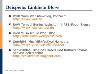 Beispiele: Linkliste Blogs WUK Wien Website=Blog, Podcast:  http://www.wuk.at   RAW Tempel Berlin: Website mit RSS-Feed, Blogs:  http://www.raw-tempel.de   Kreismusikschule Plön: Blog  http://kmsploen.wordpress.com Unerhört, Musikfilmfestival Hamburg http://www.unerhoert-filmfest.de   Schlossblog, Blog des Hotels und Kulturzentrums Schloss Zeilitzheim:  http://zeilitzheim.blogspot.com   