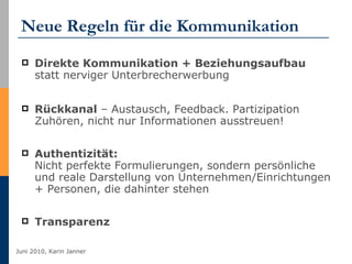 Neue Regeln für die Kommunikation Direkte Kommunikation + Beziehungsaufbau  statt nerviger Unterbrecherwerbung  Rückkanal  – Austausch, Feedback. Partizipation Zuhören, nicht nur Informationen ausstreuen! Authentizität:  Nicht perfekte Formulierungen, sondern persönliche und reale Darstellung von Unternehmen/Einrichtungen + Personen, die dahinter stehen Transparenz 