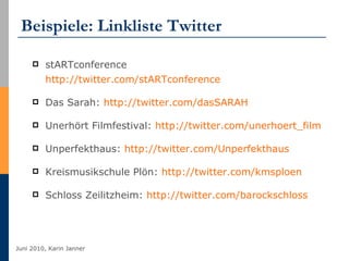 Beispiele: Linkliste Twitter stARTconference http://twitter.com/stARTconference   Das Sarah:  http://twitter.com/dasSARAH   Unerhört Filmfestival:  http://twitter.com/unerhoert_film   Unperfekthaus:  http://twitter.com/Unperfekthaus Kreismusikschule Plön:  http://twitter.com/kmsploen   Schloss Zeilitzheim:  http://twitter.com/barockschloss   