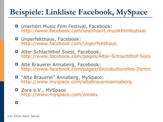 Beispiele: Linkliste Facebook, MySpace Unerhört Music Film Festival, Facebook:  http://www.facebook.com/unerhoert.musikfilmfestival   Unperfekthaus, Facebook:  http://www.facebook.com/Unperfekthaus   Alter Schlachthof Soest, Facebook:  http://www.facebook.com/pages/Alter-Schlachthof-Soest/324962087290?v=wall&ref=ts Alte Brauerei Annaberg, Facebook:  http://www.facebook.com/pages/Soziokulturelles-Zentrum-Alte-Brauerei-eV/325742815655?v=wall “ Alte Brauerei” Annaberg, MySpace:  http://www.myspace.com/altebrauereiannaberg Zora e.V., MySpace http://www.myspace.com/zoraev   