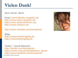 Vielen Dank! Karin Janner, Berlin Email:  [email_address]   http://www.kultur-projekte.net http://www.startconference.org http://www.4culture.net   http://www.netvibes.com/karinjanner   Blogs http://kulturmarketingblog.de   http://newmarketingblog.de Twitter + Social Networks http://twitter.com/karinjanner   https://www.xing.com/profile/Karin_Janner http://www.facebook.com/karinjanner   