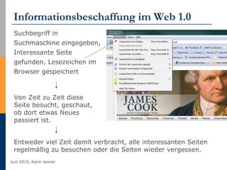 Informationsbeschaffung im Web 1.0 Suchbegriff in Suchmaschine eingegeben, Interessante Seite gefunden, Lesezeichen im Browser gespeichert Von Zeit zu Zeit diese Seite besucht, geschaut, ob dort etwas Neues passiert ist. Entweder viel Zeit damit verbracht, alle interessanten Seiten regelmäßig zu besuchen oder die Seiten wieder vergessen. 