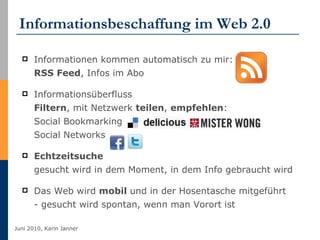 Informationsbeschaffung im Web 2.0 Informationen kommen automatisch zu mir:  RSS Feed , Infos im Abo  Informationsüberfluss Filtern , mit Netzwerk  teilen ,  empfehlen : Social Bookmarking Social Networks Echtzeitsuche gesucht wird in dem Moment, in dem Info gebraucht wird Das Web wird  mobil  und in der Hosentasche mitgeführt - gesucht wird spontan, wenn man Vorort ist 