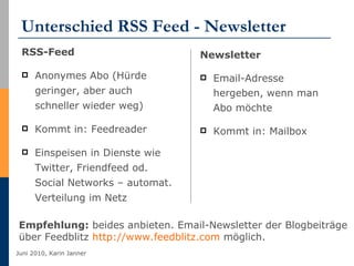 Unterschied RSS Feed - Newsletter RSS-Feed Anonymes Abo (Hürde geringer, aber auch schneller wieder weg) Kommt in: Feedreader Einspeisen in Dienste wie Twitter, Friendfeed od. Social Networks – automat. Verteilung im Netz Newsletter Email-Adresse hergeben, wenn man Abo möchte Kommt in: Mailbox Empfehlung:  beides anbieten. Email-Newsletter der Blogbeiträge  über Feedblitz  http://www.feedblitz.com  möglich. 