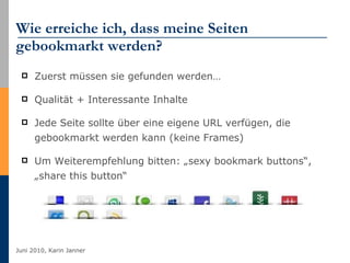 Wie erreiche ich, dass meine Seiten gebookmarkt werden?  Zuerst müssen sie gefunden werden… Qualität + Interessante Inhalte Jede Seite sollte über eine eigene URL verfügen, die gebookmarkt werden kann (keine Frames) Um Weiterempfehlung bitten: „sexy bookmark buttons“, „share this button“ 