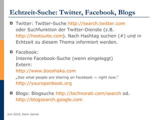 Echtzeit-Suche: Twitter, Facebook, Blogs Twitter: Twitter-Suche  http://search.twitter.com   oder Suchfunktion der Twitter-Dienste (z.B.  http://hootsuite.com ). Nach Hashtag suchen (#) und in Echtzeit zu diesem Thema informiert werden. Facebook: Interne Facebook-Suche (wenn eingeloggt) Extern:  http://www.booshaka.com   „ See what people are sharing on Facebook —  right now .“ http://youropenbook.org Blogs: Blogsuche  http://technorati.com/search  od.  http://blogsearch.google.com   