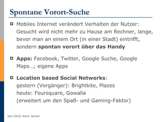Spontane Vorort-Suche Mobiles Internet verändert Verhalten der Nutzer: Gesucht wird nicht mehr zu Hause am Rechner, lange, bevor man an einem Ort (in einer Stadt) eintrifft, sondern  spontan vorort über das Handy Apps:  Facebook, Twitter, Google Suche, Google Maps…; eigene Apps Location based Social Networks : gestern (Vorgänger): Brightkite, Plazes heute: Foursquare, Gowalla (erweitert um den Spaß- und Gaming-Faktor) 