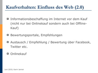 Kaufverhalten: Einfluss des Web (2.0) Informationsbeschaffung im Internet vor dem Kauf (nicht nur bei Onlinekauf sondern auch bei Offline-Kauf) Bewertungsportale, Empfehlungen Austausch / Empfehlung / Bewertung über Facebook, Twitter etc. Onlinekauf  