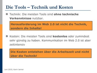 Die Tools – Technik und Kosten Technik: Die meisten Tools sind  ohne technische Vorkenntnisse  nutzbar. Kosten: Die meisten Tools sind  kostenlos  oder zumindest sehr günstig zu haben. Kommunikation im Web 2.0 ist aber zeitintensiv Herausforderung im Web 2.0 ist nicht die Technik, sondern die Inhalte! Die Kosten entstehen über die Arbeitszeit und nicht über die Technik! 