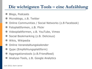 Die wichtigsten Tools – eine Aufzählung Blogs, Podcasts Microblogs, z.B. Twitter Online Communities / Social Networks (z.B Facebook) Fotoplattformen, z.B. Flickr Videoplattformen, z.B. YouTube, Vimeo Social Bookmarking (z.B. Delicious) Wikis, Wikipedia Online Veranstaltungskalender Qype (Empfehlungsplattform) Aggregationstools (z.B.Friendfeed) Analyse-Tools, z.B. Google Analytics 