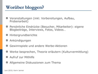 Worüber bloggen? Veranstaltungen (inkl. Vorbereitungen, Aufbau, Probenarbeit) Persönliche Eindrücke (Besucher, Mitarbeiter): eigene Blogbeiträge, Interviews, Fotos, Videos… Hintergrundberichte  Ankündigungen Gewinnspiele und andere Werbe-Aktionen Werke besprechen, Theorie erläutern (Kulturvermittlung) Aufruf zur Mithilfe Allgemeine Diskussionen zum Thema 