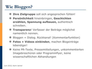 Wie Bloggen? Ihre Zielgruppe  soll sich angesprochen fühlen! Persönlichkeit  hineinbringen,  Geschichten erzählen, Spannung aufbauen,  authentisch schreiben.  Transparenz ! Verfasser der Beiträge möglichst namentlich nennen.  Bloggen = Dialog. Rückkanal! (Kommentarfunktion)  Fotos + Videos einbinden , machen Blogeinträge lebendiger! Keine PR-Texte, Pressemitteilungen, unkommentierten Imagebroschüren oder Programmflyer, keine wissenschaftlichen Abhandlungen   