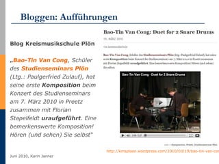 Bloggen: Aufführungen Blog Kreismusikschule Plön   „ Bao-Tin  Van  Cong , Schüler des  Studienseminars  Plön  (Ltg.: Paulgerfried Zulauf), hat seine erste  Komposition  beim Konzert des Studienseminars am 7. März 2010 in Preetz zusammen mit Florian Stapelfeldt  uraufgeführt . Eine bemerkenswerte Komposition! Hören (und sehen) Sie selbst“ http://kmsploen.wordpress.com/2010/03/19/bao-tin-van-cong-duet-for-2-snare-drums   