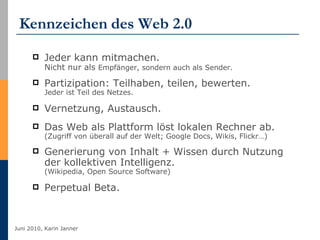 Kennzeichen   des Web 2.0 Jeder kann mitmachen.  Nicht nur als  Empfänger, sondern auch als Sender. Partizipation: Teilhaben, teilen, bewerten.  Jeder ist Teil des Netzes.  Vernetzung, Austausch.  Das Web als Plattform löst lokalen Rechner ab. (Zugriff von überall auf der Welt; Google Docs, Wikis, Flickr…) Generierung von Inhalt + Wissen durch Nutzung der kollektiven Intelligenz.  (Wikipedia, Open Source Software) Perpetual Beta. 