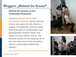 Bloggen: „Behind the Scenes“ Behind the Scenes at the Cinderella Photoshot „ Dancers  Quenby   Hersh  and  Christopher Harrison  will be starring in the new poster for the 2010/11 season of Cinderella, and last week, they took part in a photoshoot with photographer Graham Wylie and make-up artist Ainslie Currie. The finished results will be popping up on our site soon, but in the meantime, here's a sneak peek behind the scenes.“  http://blog.scottishballet.co.uk/archive/2010/04/01/photo-blog-week-4-behind-the-scenes-at-the.aspx   
