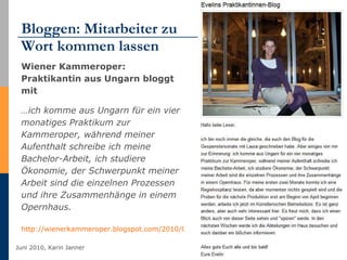 Bloggen: Mitarbeiter zu  Wort kommen lassen Wiener Kammeroper: Praktikantin aus Ungarn bloggt mit  … ich komme aus Ungarn für ein vier monatiges Praktikum zur Kammeroper, während meiner Aufenthalt schreibe ich meine Bachelor-Arbeit, ich studiere Ökonomie, der Schwerpunkt meiner Arbeit sind die einzelnen Prozessen und ihre Zusammenhänge in einem Opernhaus.  http://wienerkammeroper.blogspot.com/2010/03/evelins-praktikantinnen-blog.html   