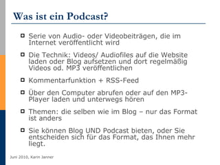 Was ist ein Podcast? Serie von Audio- oder Videobeiträgen, die im Internet veröffentlicht wird Die Technik: Videos/ Audiofiles auf die Website laden oder Blog aufsetzen und dort regelmäßig Videos od. MP3 veröffentlichen  Kommentarfunktion + RSS-Feed  Über den Computer abrufen oder auf den MP3-Player laden und unterwegs hören Themen: die selben wie im Blog – nur das Format ist anders Sie können Blog UND Podcast bieten, oder Sie entscheiden sich für das Format, das Ihnen mehr liegt. 