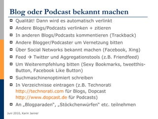 Blog oder Podcast bekannt machen Qualität! Dann wird es automatisch verlinkt Andere Blogs/Podcasts verlinken + zitieren  In anderen Blogs/Podcasts kommentieren (Trackback) Andere Blogger/Podcaster um Vernetzung bitten Über Social Networks bekannt machen (Facebook, Xing)  Feed    Twitter und Aggregationstools (z.B. Friendfeed) Um Weiterempfehlung bitten (Sexy Bookmarks, tweetthis-Button, Facebook Like Button) Suchmaschinenoptimiert schreiben In Verzeichnisse eintragen (z.B. Technorati  http://technorati.com  für Blogs, Dopcast  http://www.dopcast.de  für Podcasts) An „Blogparaden“, „Stöckchenwürfen“ etc. teilnehmen 