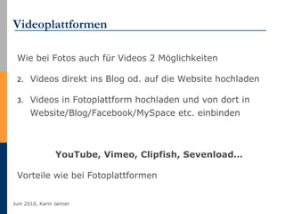 Videoplattformen Wie bei Fotos auch für Videos 2 Möglichkeiten  Videos direkt ins Blog od. auf die Website hochladen Videos in Fotoplattform hochladen und von dort in Website/Blog/Facebook/MySpace etc. einbinden YouTube, Vimeo, Clipfish, Sevenload… Vorteile wie bei Fotoplattformen 
