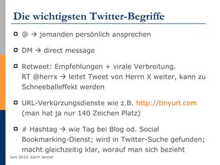 Die wichtigsten Twitter-Begriffe @    jemanden persönlich ansprechen DM    direct message Retweet: Empfehlungen + virale Verbreitung.  RT @herrx    leitet Tweet von Herrn X weiter, kann zu Schneeballeffekt werden URL-Verkürzungsdienste wie z.B.  http://tinyurl.com  (man hat ja nur 140 Zeichen Platz) # Hashtag    wie Tag bei Blog od. Social Bookmarking-Dienst; wird in Twitter-Suche gefunden; macht gleichzeitig klar, worauf man sich bezieht 