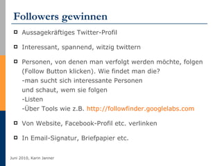 Followers gewinnen Aussagekräftiges Twitter-Profil Interessant, spannend, witzig twittern Personen, von denen man verfolgt werden möchte, folgen (Follow Button klicken). Wie findet man die? -man sucht sich interessante Personen und schaut, wem sie folgen -Listen -Über Tools wie z.B.  http://followfinder.googlelabs.com   Von Website, Facebook-Profil etc. verlinken In Email-Signatur, Briefpapier etc. 
