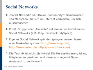 Social Networks „ Social Network“ od. „Online-Community“: Gemeinschaft von Menschen, die sich im Internet verbinden, um sich auszutauschen. Profil, Gruppe oder „Fanseite“ auf einem der bestehenden Social Networks (z.B. Xing, Facebook, MySpace) Eigenes Social Network gründen (programmieren lassen oder Baukastensystem:  http://www.ning.com ,  http://www.mixxt.de ,  http://www.tribax.com ) Die Technik ist nicht die Hürde! Die Herausforderung ist es, Mitglieder zu gewinnen und diese zum regelmäßigen Austausch zu motivieren! 