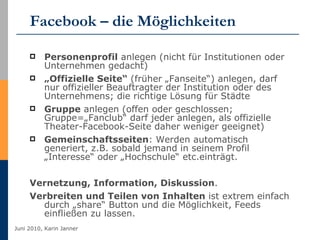 Facebook – die Möglichkeiten Personenprofil  anlegen (nicht für Institutionen oder Unternehmen gedacht) „ Offizielle Seite“  (früher „Fanseite“) anlegen, darf nur offizieller Beauftragter der Institution oder des Unternehmens; die richtige Lösung für Städte Gruppe  anlegen (offen oder geschlossen; Gruppe=„Fanclub“ darf jeder anlegen, als offizielle Theater-Facebook-Seite daher weniger geeignet) Gemeinschaftsseiten : Werden automatisch generiert, z.B. sobald jemand in seinem Profil „Interesse“ oder „Hochschule“ etc.einträgt. Vernetzung, Information, Diskussion .  Verbreiten und Teilen von Inhalten  ist extrem einfach durch „share“ Button und die Möglichkeit, Feeds einfließen zu lassen. 