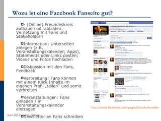 Wozu ist eine Facebook Fanseite gut? - (Online) Freundeskreis aufbauen od. abbilden; Vernetzung mit Fans und Stakeholdern Information: Unterseiten anlegen (z.B. Veranstaltungskalender; Apps), Statements oder Links posten; Videos und Fotos hochladen Diskussion mit den Fans, Feedback Verbreitung: Fans können mit einem Klick Inhalte im eigenen Profil „teilen“ und somit verbreiten Veranstaltungen: Fans einladen / in Veranstaltungskalender eintragen Newsletter an Fans schreiben http://www.facebook.com/pages/Soziokulturelles-Zentrum-Alte-Brauerei-eV/325742815655   