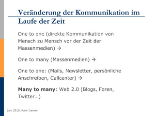 Veränderung der Kommunikation im Laufe der Zeit One to one (direkte Kommunikation von Mensch zu Mensch vor der Zeit der Massenmedien)   One to many (Massenmedien)     One to one: (Mails, Newsletter, persönliche Anschreiben, Callcenter)     Many to many : Web 2.0 (Blogs, Foren, Twitter…) 