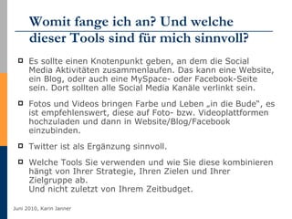 Womit fange ich an? Und welche dieser Tools sind für mich sinnvoll? Es sollte einen Knotenpunkt geben, an dem die Social Media Aktivitäten zusammenlaufen. Das kann eine Website, ein Blog, oder auch eine MySpace- oder Facebook-Seite sein. Dort sollten alle Social Media Kanäle verlinkt sein. Fotos und Videos bringen Farbe und Leben „in die Bude“, es ist empfehlenswert, diese auf Foto- bzw. Videoplattformen hochzuladen und dann in Website/Blog/Facebook einzubinden. Twitter ist als Ergänzung sinnvoll. Welche Tools Sie verwenden und wie Sie diese kombinieren hängt von Ihrer Strategie, Ihren Zielen und Ihrer Zielgruppe ab. Und nicht zuletzt von Ihrem Zeitbudget. 