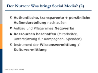 Der Nutzen: Was bringt Social Media? (2) Authentische, transparente + persönliche Außendarstellung  nach außen  Aufbau und Pflege eines  Netzwerks Ressourcen beschaffen  (Mitarbeiter, Unterstützung für Kampagnen, Spenden) Instrument der  Wissensvermittlung / Kulturvermittlung 