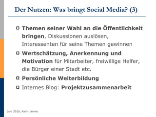 Der Nutzen: Was bringt Social Media? (3) Themen seiner Wahl an die Öffentlichkeit bringen , Diskussionen auslösen, Interessenten für seine Themen gewinnen   Wertschätzung, Anerkennung und Motivation  für Mitarbeiter, freiwillige Helfer, die Bürger einer Stadt etc.  Persönliche Weiterbildung   Internes Blog:  Projektzusammenarbeit 