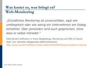 Was kostet es, was bringt es? Web-Monitoring „ Gründliches Monitoring ist unverzichtbar, egal wie umfangreich oder wie wenig ein Unternehmen am Dialog teilnehmt. Über jemanden wird auch gesprochen, ohne dass er selbst mitredet.“  Zitat Kerstin Hoffmann in ihrem Blogbeitrag „Monitoring und ROI im Social Web“ (zur aktuellen Blogparade stARTconference) http://www.kerstin-hoffmann.de/pr-doktor/2010/05/03/was-kostet-es-und-was-bringt-es-ein-roi-im-social-web   