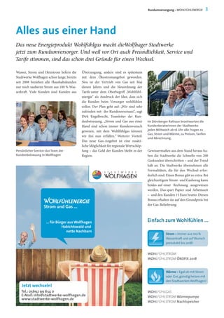 Alles aus einer Hand
Wasser, Strom und Heizstrom liefern die
Stadtwerke Wolfhagen schon lange, bereits
seit 2008 beziehen alle Haushaltskunden
nur noch sauberen Strom aus 100 % Was-
serkraft. Viele Kunden sind Kunden aus
Überzeugung, andere sind es spätestens
mit dem Ökostromangebot geworden.
Neu ist der Vertrieb von Gas seit Mai
diesen Jahres und die Neuordnung der
Tarife unter dem Oberbegriff „Wohlfühl-
energie“ als Ausdruck der Idee, dass sich
die Kunden beim Versorger wohlfühlen
sollen. Der Plan geht auf: „Wir sind sehr
zufrieden mit der Kundenresonanz“, sagt
Dirk Engelbrecht, Teamleiter der Kun-
denbetreuung. „Strom und Gas aus einer
Hand sind schon immer Kundenwunsch
gewesen, mit dem Wohlfühlgas können
wir ihn nun erfüllen.“ Weiterer Vorteil:
Das neue Gas-Angebot ist eine zusätz-
liche Möglichkeit für regionale Wertschöp-
fung – das Geld der Kunden bleibt in der
Region.
Das neue Energieprodukt Wohlfühlgas macht dieWolfhager Stadtwerke
jetzt zum Rundumversorger. Und weil vor Ort auch Freundlichkeit, Service und
Tarife stimmen, sind das schon drei Gründe für einen Wechsel.
Im Dörnberger Rathaus beantworten die
Kundenberaterinnen der Stadtwerke
jeden Mittwoch ab 16 Uhr alle Fragen zu
Gas, Strom und Wärme, zu Preisen,Tarifen
und Abrechnung.
Rundumversorgung – WOHLFÜHLENERGIE 3
Gewissermaßen aus dem Stand heraus ha-
ben die Stadtwerke die Schwelle von 200
Gaskunden überschritten – und der Trend
hält an. Die Stadtwerke übernehmen alle
Formalitäten, die für den Wechsel erfor-
derlich sind. Einen Bonus gibt es extra: Bei
gleichzeitigem Strom- und Gasbezug kann
beides auf einer Rechnung ausgewiesen
werden. Das spart Papier und Arbeitszeit
– und den Kunden 15 Euro brutto: Diesen
Bonus erhalten sie auf den Grundpreis bei
der Gas-Belieferung.
Persönlicher Service: das Team der
Kundenbetreuung in Wolfhagen
WOHLFÜHLSTROM
WOHLFÜHLSTROM ÖKOFIX 2018
Einfach zum Wohlfühlen ...
Strom – Immer aus 100 %
Wasserkraft und aufWunsch
preisstabil bis 2018!
Wärme – Egal ob mit Strom
oder Gas, günstig heizen mit
den Stadtwerken Wolfhagen!
WOHLFÜHLGAS
WOHLFÜHLSTROM Wärmepumpe
WOHLFÜHLSTROM Nachtspeicher
 
