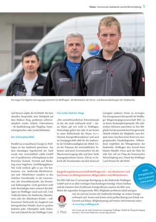 und Steuern ergibt, der hierbleibt. Bei dem
aktuellen Bauprojekt, dem Windpark auf
dem Rödeser Berg, profitieren selbstver-
ständlich wieder örtliche Unternehmen
– ob Sandlieferung oder Wegebau, Natur-
schutzgutachter oder Landschaftsbauer.
Der Arbeitsplatzeffekt
Parallel zur erneuerbaren Energie in Wolf-
hagen ist das Stadtwerk gewachsen. Aus
dem ehemaligen Eigenbetrieb der Stadt
wurde eine wirtschaftlich solide GmbH
mit 35 qualifizierten Arbeitsplätzen in den
Bereichen Technik, Vertrieb und Marke-
ting sowie begehrten Ausbildungsplätzen.
Wer Geld verdient, gibt es aus: Die Ein-
kommen von Stadtwerke-Mitarbeiterin-
nen und -Mitarbeitern wandern in den
örtlichen Einzelhandel, in die Gastrono-
mie, den Immobilienmarkt, das Freizeit-
und Kulturangebot. Grob gerechnet zieht
jeder Beschäftigte einen weiteren Beschäf-
tigten im Wolfhager Land nach sich. Und:
Vielleicht haben die Stadtwerke-Mitarbei-
terin oder der Mitarbeiter Kinder – will-
kommener Nachwuchs als Ausgleich zum
demografischen Wandel. Auch so gesehen
bedeutet jeder Arbeitsplatz mehr Sicher-
heit und Zukunft für das Wolfhager Land.
Sie sorgen für tägliche Versorgungssicherheit für Wolfhagen: die Mitarbeiter der Strom- und Wasserabteilungen der Stadtwerke
Thema – Kommunale Stadtwerke und die Wertschöpfung 5
Das rechte Maß der Dinge
„Die umweltfreundlichste Kilowattstunde
ist die, die nicht verbraucht wird“ – die-
ses Motto gilt erst recht in Wolfhagen.
Demzufolge gehört das rohe Ei am besten
in einen Kühlschrank der Klasse A+++
(höchste Energieeffizienzklasse) und auch
im Energiegeschäft zählt für die Stadtwer-
ke die Verhältnismäßigkeit der Mittel. Un-
ter der Prämisse des wirtschaftlichen Ar-
beitens sind pures Gewinnstreben bei der
Ökostromerzeugung tabu und faire Tarife
unausgesprochenes Gesetz. Ziel ist, in Zu-
kunft alle Stromkunden mit dem heimisch
erzeugten sauberen Strom zu versorgen.
Das Energiesparen hat speziell die Wolfha-
ger Bürgerenergiegenossenschaft BEG zu
zu ihrem Steckenpferd gemacht. Mit zahl-
reichen Aktionen unterstützt sie ihre Mit-
gliederbeiderpersönlichenEnergiewende.
Aktuell erhalten die Mitglieder zum Bei-
spiel einen Zuschuss beim Kauf von ener-
giesparenden Haushaltsgeräten. Selbstre-
dend empfehlen die Miteigentümer der
Stadtwerke Wolfhagen den Erwerb beim
lokalen Händler. Denn auch der Platz für
rohe Eier soll ein Ding der kommunalen
Wertschöpfung sein. Damit das Wolfhager
Land Heimat für alle bleibt.
BürgerEnergieGenossenschaft Wolfhagen eG – von Abnehmern und
Zuschauern zu Miteigentümern, Mitgestaltern und Mitverdienern
Die BEG hält eine 25-prozentige Beteiligung an der Stadtwerke Wolfhagen
GmbH und ist an allen wichtigen Entscheidungen beteiligt. Dieser Einfluss
und die Initiative ihres Fachbeirats Energieeffizienz machen die BEG zum
Motor der regionalen Energiewende. BEG-Mitglieder profitieren ideell und ganz
real: Sie sind am Gewinn der Stadtwerke beteiligt, sie senken Energie-
verbrauch und -kosten und leisten einen großen Beitrag zum Erhalt von
Umwelt und Klima. Mitgliedsantrag und weitere Informationen unter:
Y www.beg-wolfhagen.de
2013 wurde das bis dahin bundesweit einzigartige Wolfhager Modell der Bürgerbeteiligung
mit dem 2. Preis beim Stadtwerke-Award ausgezeichnet.
Jeder
Energiekunde
kann jederzeit
mitmachen!
 