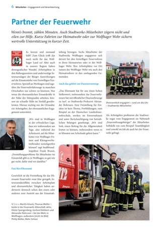Partner der Feuerwehr
6 Mitarbeiter – Engagement und Verantwortung
Wenn‘s brennt, zählen Minuten. Auch Stadtwerke-Mitarbeiter zögern nicht und
eilen zur Hilfe. Kurze Fahrten zur Heimatwehr oder zur Wolfhager Wehr sichern
wertvolle Unterstützung in kurzer Zeit.
Es brennt und niemand
hilft? Zum Glück trifft das
noch nicht für das Wolf-
hager Land zu! Aber auch
in unserer Region haben
demografischer Wandel, Arbeitsplätze in
den Ballungszentren und anderweitige In-
teressenslagen der Bürger Auswirkungen
auf die Einsatzstärke von Freiwilligen Feu-
erwehren. Speziell an Werktagen sind tags-
über die Feuerwehrfahrzeuge in manchen
Ortschaften nur schwer zu besetzen. Nur
wenn die ehrenamtlichen Einsatzkräfte in
der Nähe der Stützpunkte arbeiten, kön-
nen sie schnelle Hilfe im Notfall gewähr-
leisten. Ebenso wichtig wie die Ortsnähe:
ein Arbeitgeber, der ehrenamtliches Enga-
gement unterstützt.
„Wir sind in Wolfhagen
in der erfreulichen Lage,
dass wir insbesondere am
Tage, also während der
Arbeitszeit, auf die Mitar-
beiter von Wolfhager Fir-
men und Kleingewerbe-
treibenden zurückgreifen
können“ sagt Stadtbrand-
inspektor Frank Brunst,
„Freistellungsprobleme für Mitarbeiter im
Einsatzfall gibt es in Wolfhagen so gut wie
gar nicht, dafür sind wir dankbar.“
Frei fürs Ehrenamt
Gesetzlich ist die Freistellung für das Eh-
renamt Feuerwehr zwar klar geregelt, In-
teressenskonflikte zwischen Arbeitsplatz
und ehrenamtlicher Tätigkeit haben an-
dernorts dennoch schon den einen oder
anderen zum Austritt aus der Einsatzab-
teilung bewogen. Sechs Mitarbeiter der
Stadtwerke Wolfhagen engagieren sich
derzeit bei den freiwilligen Feuerwehren
in ihren Heimatorten oder in der Wolf-
hager Wehr. Ihre Arbeitsplätze vor Ort
nutzen der Wolfhager Wehr wie auch den
Heimatwehren in den umliegenden Ge-
meinden.
Auch das gehört zur Daseinsvorsorge
„Das Ehrenamt hat für uns einen hohen
Stellenwert, insbesondere das Feuerwehr-
wesen hat mit öffentlicher Daseinsfürsorge
zu tun“, so Stadtwerke-Prokurist Alexan-
der Rohrssen. Eine Freistellung für Ein-
sätze ist kein Thema, Fortbildungen, zum
Beispiel an der Hessischen Landesfeuer-
wehrschule, werden im Einvernehmen
und unter Berücksichtigung von betrieb-
lichen Belangen genehmigt. „Wir sind
froh, einen Beitrag für die Allgemeinheit
leisten zu können, insbesondere wenn es
in Minuten um Schicksale gehen kann.“
Ehrenamtlich engagiert – rund um die Uhr
– Stadtwerke-Mitarbeiter
Als Arbeitgeber profitieren die Stadtwer-
ke sogar vom Engagement im Nebenjob
„Feuerwehrangehöriger“ der Mitarbeiter.
Softskills wie zum Beispiel Teamfähigkeit
sind sowohl im Job als auch bei der Feuer-
wehr gefragt.
V. l. n. r.: Martin Kreutz,Thomas Müller –
beide in der Feuerwehr Altenstädt aktiv,
Dieter Spangenberg, Gerhard Rehbein und
Alexander Rohrssen – bei der Wehr in
Wolfhagen, außerdem (nicht im Bild)
Philip Müller,Wehr Helsen
 