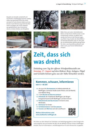 Bilder links und unten: 677 Kubikmeter
Beton und 69 Tonnen Stahl wurden in den
Fundamenten verbaut, 135 Meter hoch
werden die Türme in den Himmel ragen,
50,5 Meter lang ist jedes der Rotorblätter –
am beeindruckendsten aber ist, dass jede
der vier Windmühlen jährlich genug Strom
für zirka 2 200 Haushalte produziert und
dabei rund 5 250 Tonnen Kohlendioxid
einspart.
17. August ist Baustellentag – Windpark Wolfhagen 7
Zeit, dass sich
was dreht
Einladung zum Tag der offenen Windparkbaustelle am
Sonntag, 17. August auf dem Rödeser Berg: Anlagen, Flügel
und Gondeln können ganz aus der Nähe betrachtet werden.
Respekt vor Umwelt, Landschaft und
Geschichte: Unabhängige Experten stellten
sicher, dass geschützt wird, was schüt-
zenswert ist und scheuten dabei auch den
Einsatz in der Dämmerung nicht. Resultat:
Schon vor Beginn der ersten Arbeiten
war gewährleistet, dass Grenzsteine
ebenso erhalten bleiben wie Nistplätze.
Y	 ab 10.30 Uhr Bustransfer im Halbstundentakt ab
Wolfhagen, Liemecke-Straße (nahe Polizei und Lidl-Markt)
zum Rödeser Berg
Y	 11 Uhr Beginn des Baustellentages
Y	 Infostände der Stadtwerke Wolfhagen, der Bürger-
EnergieGenossenschaft Wolfhagen und der Enercon
Y	 Präsentation der Bauphasen im Inneren eines
Windrades
Y		 Hüpfburg für Kinder
Y	 Getränkeverkauf und Grillwagen
Y 	Kuchen und Waffeln von den Landfrauen
Weitere Informationen unter
www.stadtwerke-wolfhagen.de
Die Erlöse aus dem Verkauf von Getränken und Verköstigung gehen an den Energie-Lehr-
und-Lerngarten, der auf Initiative der BEG bei der Wilhelm-Filchner-Schule in Wolfhagen
entsteht. Auch ein Informations- und Bildungszentrum für den Klimaschutz ist geplant.
Kommen, schauen, informieren
von 11 – 16 Uhr
 