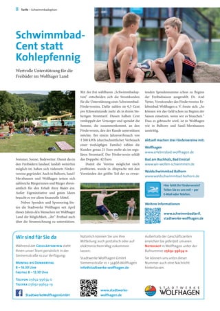 Hier fehlt Ihr Förderverein?
Teilen Sie es uns mit – per
E-Mail oder Telefon.
Wir sind für Sie da Außerhalb der Geschäftszeiten
erreichen Sie jederzeit unseren
Notdienst in Wolfhagen unter der
Rufnummer 05692 99634-0.
Sie können uns unter dieser
Nummer auch eine Nachricht
hinterlassen.
Natürlich können Sie uns Ihre
Mitteilung auch postalisch oder auf
elektronischem Weg zukommen
lassen:
Stadtwerke Wolfhagen GmbH
Siemensstraße 10 • 34466 Wolfhagen
info@stadtwerke-wolfhagen.de
Mit der frei wählbaren „Schwimmbadop-
tion“ entscheiden sich die Stromkunden
für die Unterstützung eines Schwimmbad-
Fördervereins. Dafür zahlen sie 0,5 Cent
pro Kilowattstunde mehr als in ihrem bis-
herigen Stromtarif. Diesen halben Cent
verdoppelt der Versorger und spendet die
Summe, die zusammenkommt, an den
Förderverein, den der Kunde unterstützen
möchte. Bei einem Jahresverbrauch von
3 500 kWh (durchschnittlicher Verbrauch
einer vierköpfigen Familie) zahlen die
Kunden genau 21 Euro mehr als im regu-
lären Stromtarif. Der Förderverein erhält
das Doppelte: 42 Euro.
Damit die Vereine möglichst rasch
profitieren, wurde in Absprache mit den
Vorständen der größte Teil der zu erwar-
Sommer, Sonne, Badewetter: Damit dasin
den Freibädern landauf, landab weiterhin
möglich ist, haben sich vielerorts Förder-
vereine gegründet. Auch in Balhorn, Sand / 
Merxhausen und Wolfhagen setzen sich
zahlreiche Bürgerinnen und Bürger ehren-
amtlich für den Erhalt ihrer Bäder ein.
Außer Eigeninitiative und guten Ideen
braucht es vor allem finanzielle Mittel.
Neben Spenden und Sponsoring bie-
ten die Stadtwerke Wolfhagen seit April
dieses Jahres den Menschen im Wolfhager
Land die Möglichkeit, „ihr“ Freibad auch
über die Stromrechnung zu unterstützen.
Schwimmbad-
Cent statt
Kohlepfennig
Wertvolle Unterstützung für die
Freibäder im Wolfhager Land
8 Tarife – Schwimmbadoption
Aktuell machen drei Fördervereine mit:
Wolfhagen
www.erlebnisbad-wolfhagen.de
Bad am Buchholz, Bad Emstal
www.wir-wollen-schwimmen.de
Waldschwimmbad Balhorn
www.waldschwimmbad-balhorn.de
Während der Geschäftszeiten steht
Ihnen unser Team persönlich in der
Siemensstraße 10 zur Verfügung:
Montag bis Donnerstag
8 – 16.30 Uhr
Freitag 8 – 12.30 Uhr
Telefon 05692 99634-0
Telefax 05692 99634-19
www.stadtwerke-
wolfhagen.deStadtwerkeWolfhagenGmbH
tenden Spendensumme schon zu Beginn
der Freibadsaison ausgezahlt. Dr. Axel
Vetter, Vorsitzender des Fördervereins Er-
lebnisbad Wolfhagen e. V. freute sich: „So
können wir das Geld schon zu Beginn der
Saison einsetzen, wenn wir es brauchen.“
Dass es gebraucht wird, ist in Wolfhagen
wie in Balhorn und Sand / Merxhausen
unstrittig.
Weitere Informationen
www.schwimmbadtarif.
stadtwerke-wolfhagen.de
 