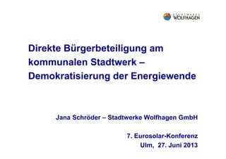 Direkte Bürgerbeteiligung am
kommunalen Stadtwerk –
Demokratisierung der Energiewende
Jana Schröder – Stadtwerke Wolfhagen GmbH
7. Eurosolar-Konferenz
Ulm, 27. Juni 2013
 