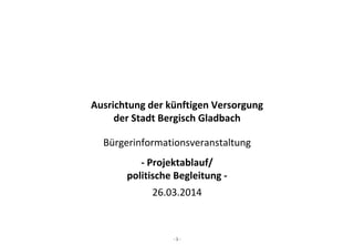 ‐ 1 ‐
Ausrichtung der künftigen Versorgung 
der Stadt Bergisch Gladbach
Bürgerinformationsveranstaltung
‐ Projektablauf/
politische Begleitung ‐
26.03.2014
 