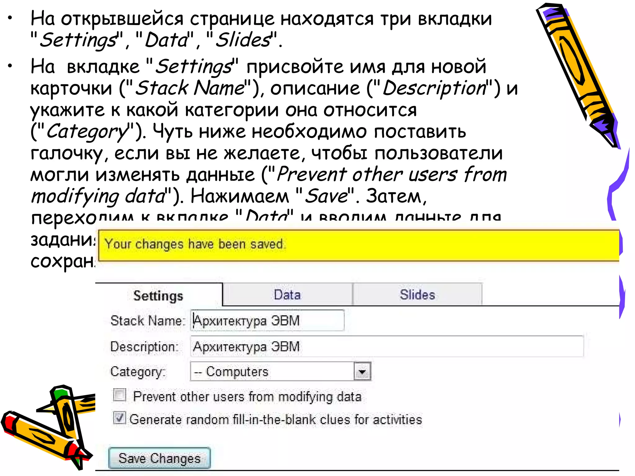 На открывшейся странице находятся три вкладки &quot; Settings &quot;, &quot; Data &quot;, &quot; Slides &quot;.  На  вкладке &quot; Settings &quot; присвойте имя для новой карточки (&quot; Stack Name &quot;), описание (&quot; Description &quot;) и укажите к какой категории она относится (&quot; Category &quot;). Чуть ниже необходимо поставить галочку, если вы не желаете, чтобы пользователи могли изменять данные (&quot; Prevent other users from modifying data &quot;). Нажимаем &quot; Save &quot;. Затем, переходим к вкладке &quot; Data &quot; и вводим данные для задания в виде вопрос ( Question ) - ответ ( Answer ). И сохраняем &quot; Save &quot;.  