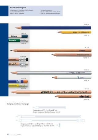 10 I STAEDTLER
Round and hexagonal
Stamping area/Zone d´estampage
Hexagonal pencils 120 x 3 mm (length 175 mm and 185 mm)
Crayons hexagonaux 120 x 3 mm (longueur 175 mm et 185 mm)
Hexagonal pencils 70 x 3 mm (length 87 mm)
• Graphite pencils of renowned STAEDTLER quality
• Lacquered or natural wood
• With or without dipped end
• With or without eraser tip
• Ferrules available in silver or brass colours
• Eraser tips available in white, red or black
Crayons hexagonaux 70 x 3 mm (longueur 87 mm)
160 01 W
160N 01 W
161 01 W
161 20 W
162 40 N W
160 20 W
162 40 W
162 10 W
162 10 N W
161N 01 W
160 40 W
160 N W
161 40 W
161 N W
 