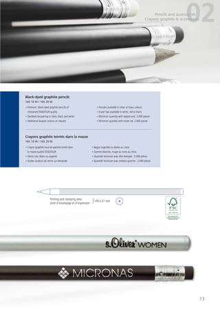 13
• Premium, black-dyed graphite pencils of
renowned STAEDTLER quality
• Standard lacquering in silver, black and white
• Additional lacquer colours on request
• Ferrules available in silver or brass colours
• Eraser tips available in white, red or black
• Minimum quantity with dipped end: 5,000 pieces
• Minimum quantity with eraser tip: 2,000 pieces
• Crayon graphite haut de gamme teinté dans
la masse qualité STAEDTLER
• Vernis noir, blanc ou argenté
• Autres couleurs de vernis sur demande
• Bague argentée ou dorée au choix
• Gomme blanche, rouge ou noire au choix
• Quantité minimum avec tête trempée : 5.000 pièces
• Quantité minimum avec embout gomme : 2.000 pièces
Black-dyed graphite pencils
165 10 W / 165 20 W
Crayons graphite teintés dans la masse
165 10 W / 165 20 W
13
02Pencils and accessories
Crayons graphite & accessoires
Printing and stamping area
Zone d’estampage et d’impression
145 x 21 mm
 